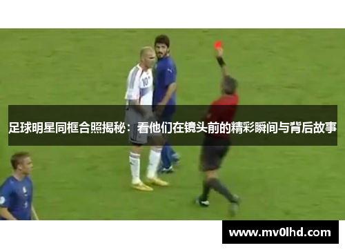 足球明星同框合照揭秘：看他们在镜头前的精彩瞬间与背后故事