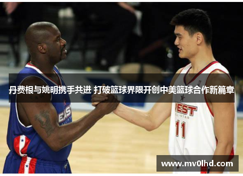 丹费根与姚明携手共进 打破篮球界限开创中美篮球合作新篇章