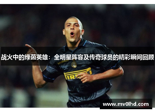 战火中的绿茵英雄：全明星阵容及传奇球员的精彩瞬间回顾